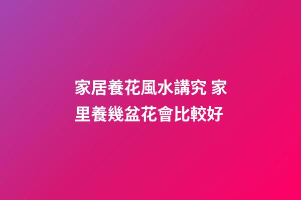 家居養花風水講究 家里養幾盆花會比較好